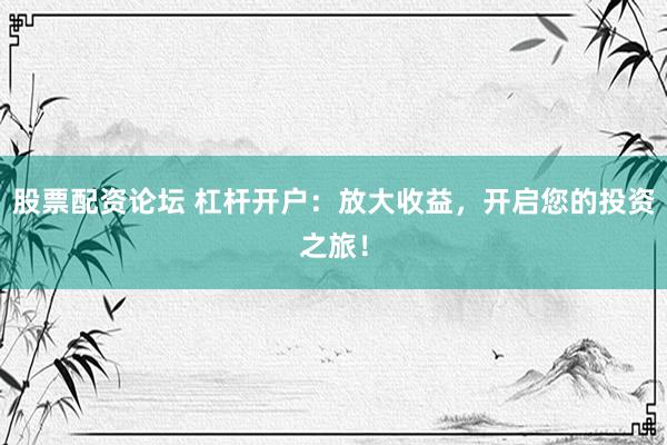 股票配資論壇 杠桿開戶：放大收益，開啟您的投資之旅！