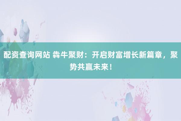 配資查詢網(wǎng)站 犇牛聚財(cái)：開啟財(cái)富增長新篇章，聚勢(shì)共贏未來！