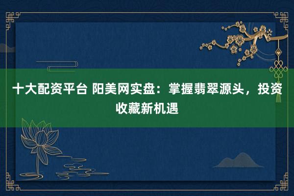 十大配資平臺(tái) 陽(yáng)美網(wǎng)實(shí)盤：掌握翡翠源頭，投資收藏新機(jī)遇
