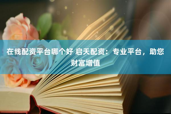 在線配資平臺哪個好 啟天配資：專業(yè)平臺，助您財富增值