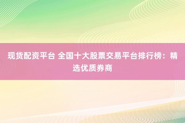 現(xiàn)貨配資平臺 全國十大股票交易平臺排行榜：精選優(yōu)質(zhì)券商