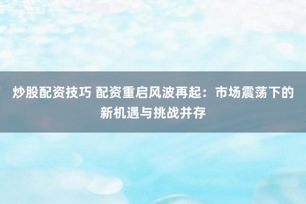炒股配資技巧 配資重啟風波再起：市場震蕩下的新機遇與挑戰(zhàn)并存