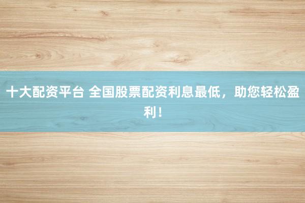 十大配資平臺 全國股票配資利息最低，助您輕松盈利！