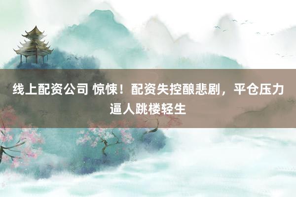 線上配資公司 驚悚！配資失控釀悲劇，平倉(cāng)壓力逼人跳樓輕生
