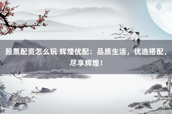股票配資怎么玩 輝煌優(yōu)配：品質(zhì)生活，優(yōu)選搭配，盡享輝煌！