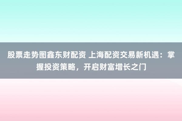 股票走勢圖鑫東財配資 上海配資交易新機遇：掌握投資策略，開啟財富增長之門